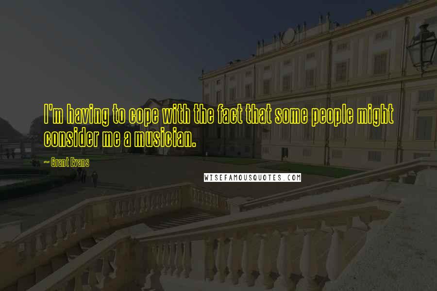 Grant Evans Quotes: I'm having to cope with the fact that some people might consider me a musician.