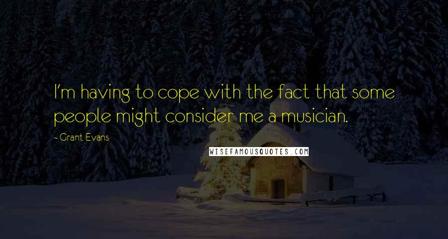 Grant Evans Quotes: I'm having to cope with the fact that some people might consider me a musician.