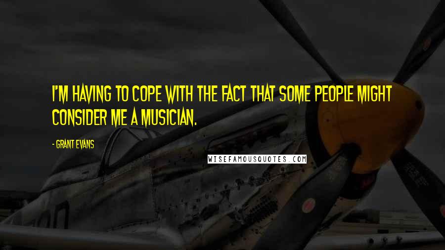 Grant Evans Quotes: I'm having to cope with the fact that some people might consider me a musician.