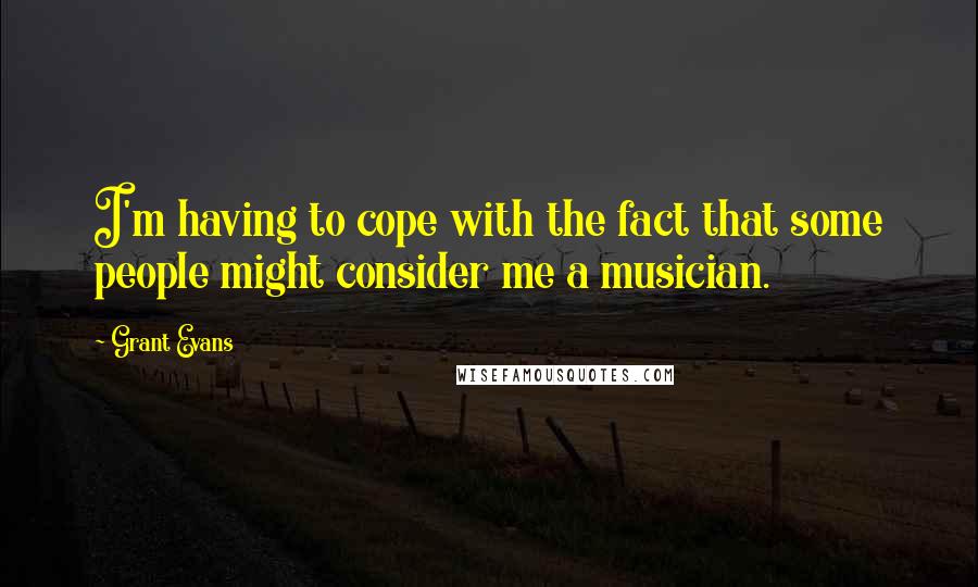 Grant Evans Quotes: I'm having to cope with the fact that some people might consider me a musician.