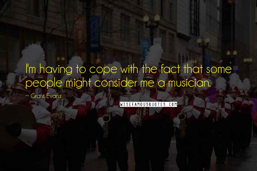 Grant Evans Quotes: I'm having to cope with the fact that some people might consider me a musician.