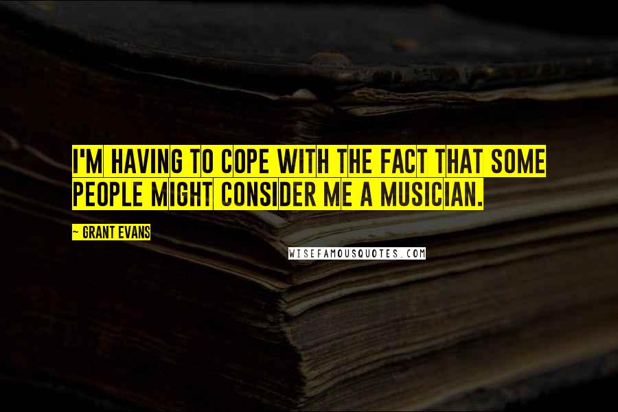 Grant Evans Quotes: I'm having to cope with the fact that some people might consider me a musician.