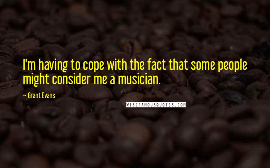 Grant Evans Quotes: I'm having to cope with the fact that some people might consider me a musician.