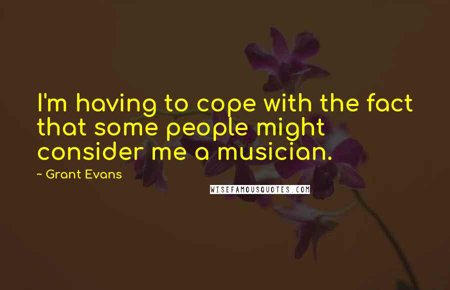 Grant Evans Quotes: I'm having to cope with the fact that some people might consider me a musician.