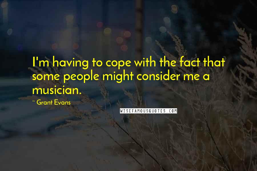 Grant Evans Quotes: I'm having to cope with the fact that some people might consider me a musician.