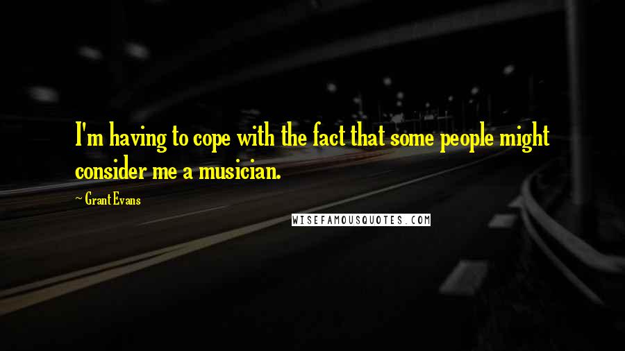 Grant Evans Quotes: I'm having to cope with the fact that some people might consider me a musician.