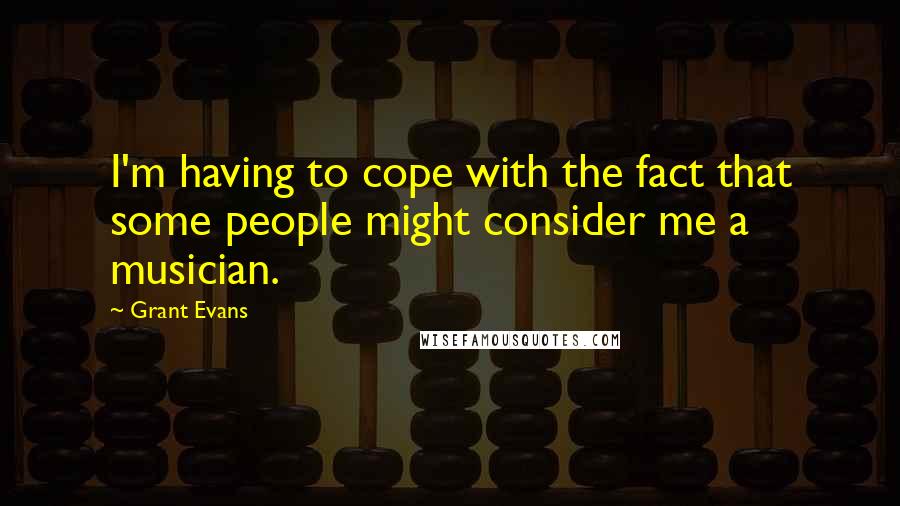 Grant Evans Quotes: I'm having to cope with the fact that some people might consider me a musician.