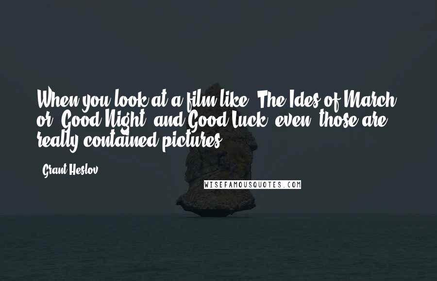 Grant Heslov Quotes: When you look at a film like 'The Ides of March' or 'Good Night, and Good Luck' even, those are really contained pictures.