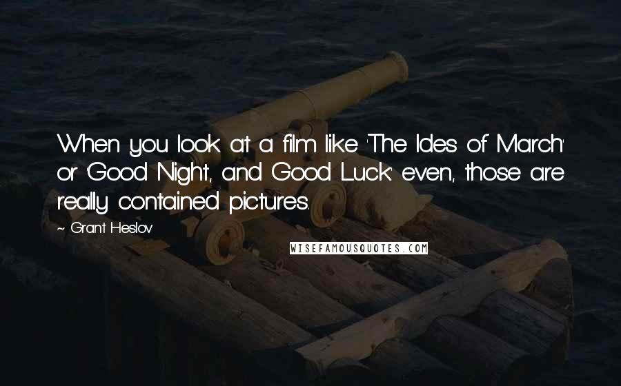 Grant Heslov Quotes: When you look at a film like 'The Ides of March' or 'Good Night, and Good Luck' even, those are really contained pictures.