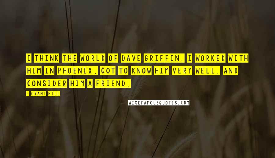 Grant Hill Quotes: I think the world of Dave Griffin. I worked with him in Phoenix, got to know him very well, and consider him a friend.