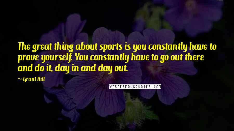 Grant Hill Quotes: The great thing about sports is you constantly have to prove yourself. You constantly have to go out there and do it, day in and day out.