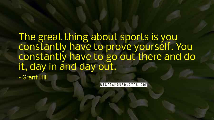 Grant Hill Quotes: The great thing about sports is you constantly have to prove yourself. You constantly have to go out there and do it, day in and day out.