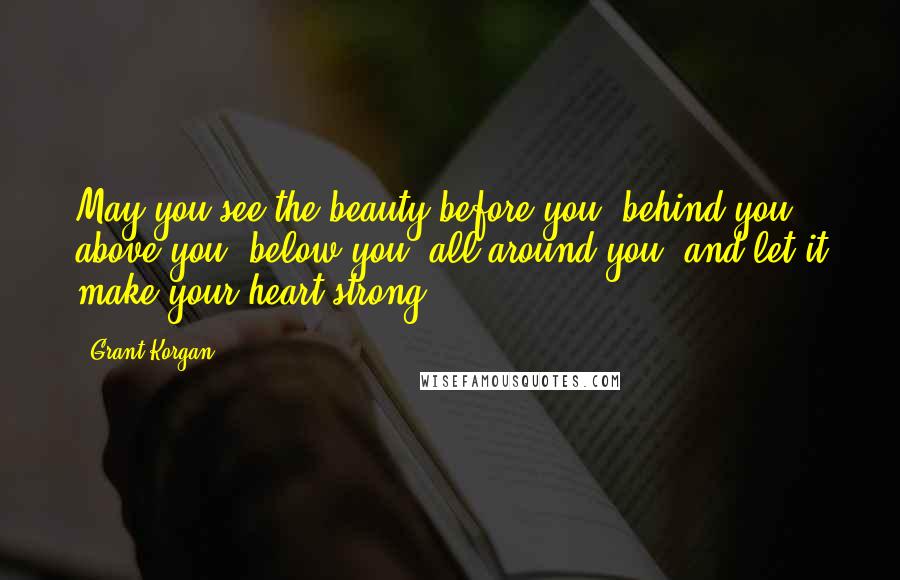 Grant Korgan Quotes: May you see the beauty before you, behind you, above you, below you, all around you, and let it make your heart strong.