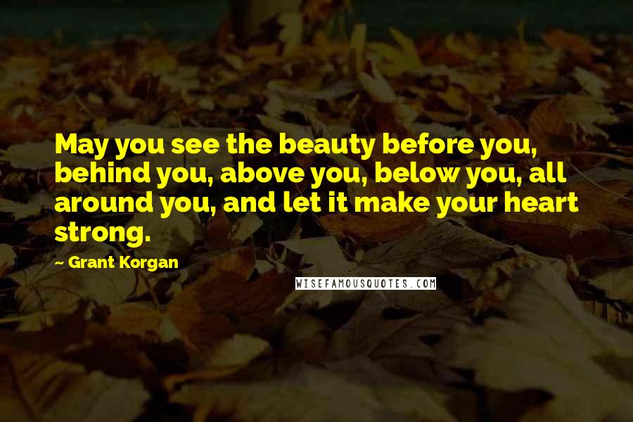 Grant Korgan Quotes: May you see the beauty before you, behind you, above you, below you, all around you, and let it make your heart strong.