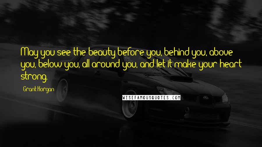 Grant Korgan Quotes: May you see the beauty before you, behind you, above you, below you, all around you, and let it make your heart strong.