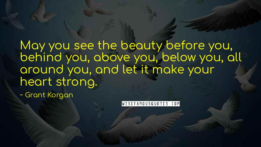 Grant Korgan Quotes: May you see the beauty before you, behind you, above you, below you, all around you, and let it make your heart strong.
