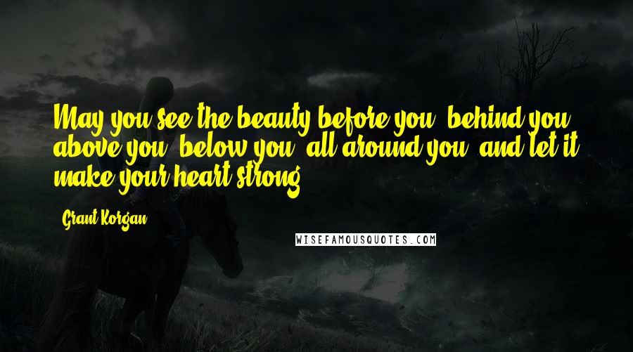 Grant Korgan Quotes: May you see the beauty before you, behind you, above you, below you, all around you, and let it make your heart strong.
