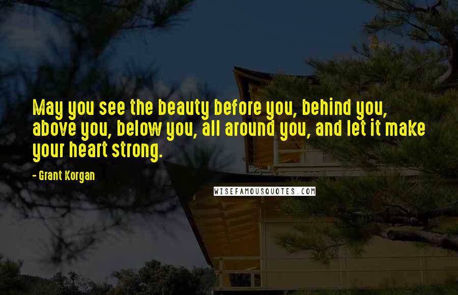 Grant Korgan Quotes: May you see the beauty before you, behind you, above you, below you, all around you, and let it make your heart strong.
