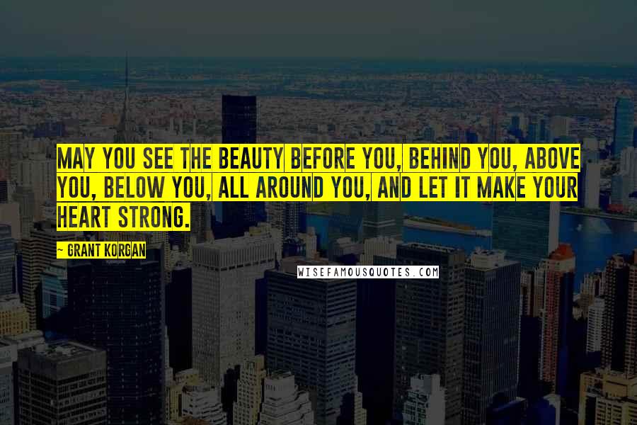 Grant Korgan Quotes: May you see the beauty before you, behind you, above you, below you, all around you, and let it make your heart strong.