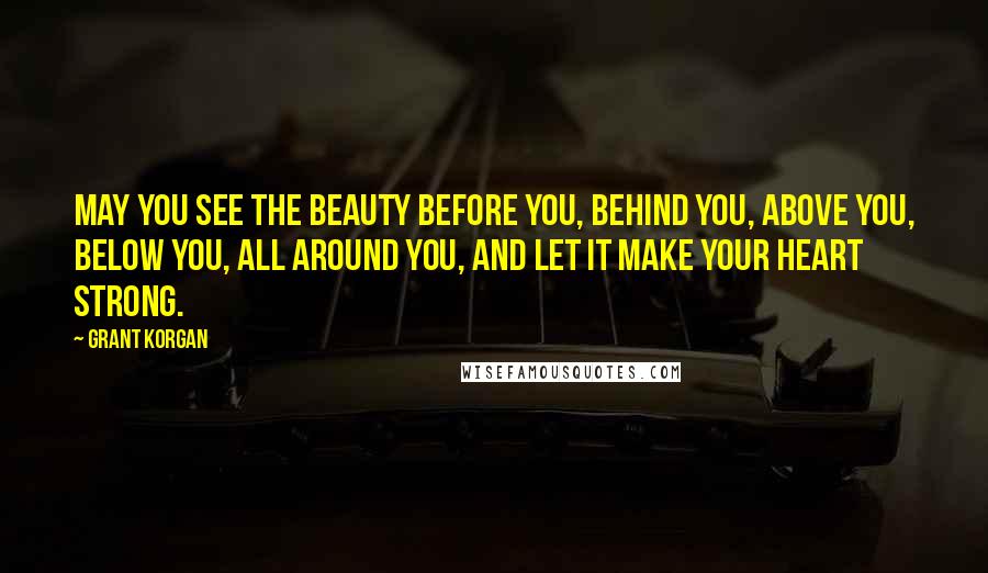 Grant Korgan Quotes: May you see the beauty before you, behind you, above you, below you, all around you, and let it make your heart strong.