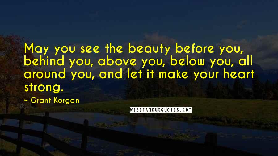 Grant Korgan Quotes: May you see the beauty before you, behind you, above you, below you, all around you, and let it make your heart strong.