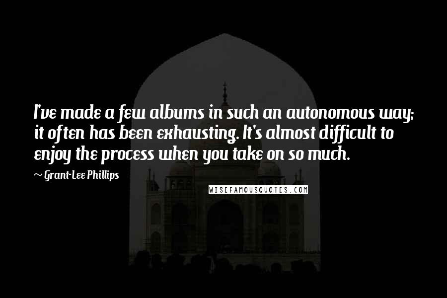Grant-Lee Phillips Quotes: I've made a few albums in such an autonomous way; it often has been exhausting. It's almost difficult to enjoy the process when you take on so much.
