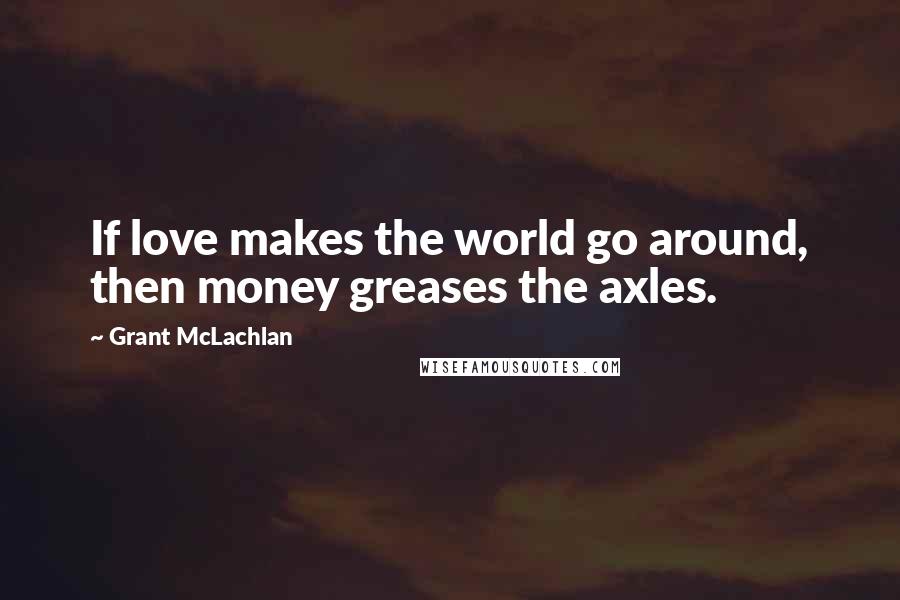 Grant McLachlan Quotes: If love makes the world go around, then money greases the axles.