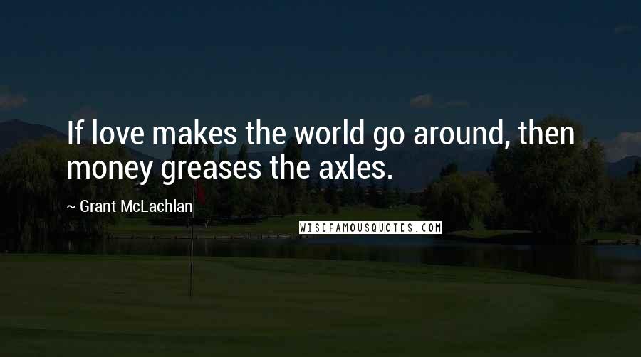 Grant McLachlan Quotes: If love makes the world go around, then money greases the axles.