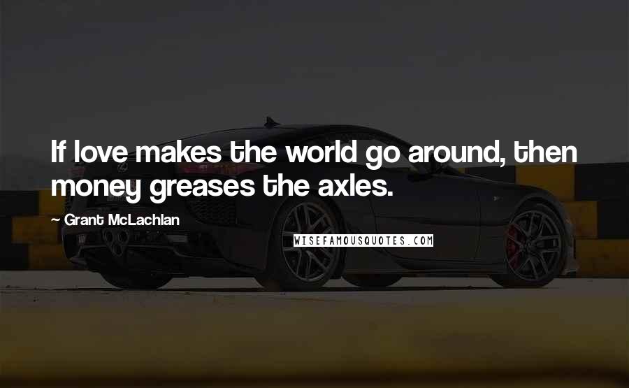 Grant McLachlan Quotes: If love makes the world go around, then money greases the axles.