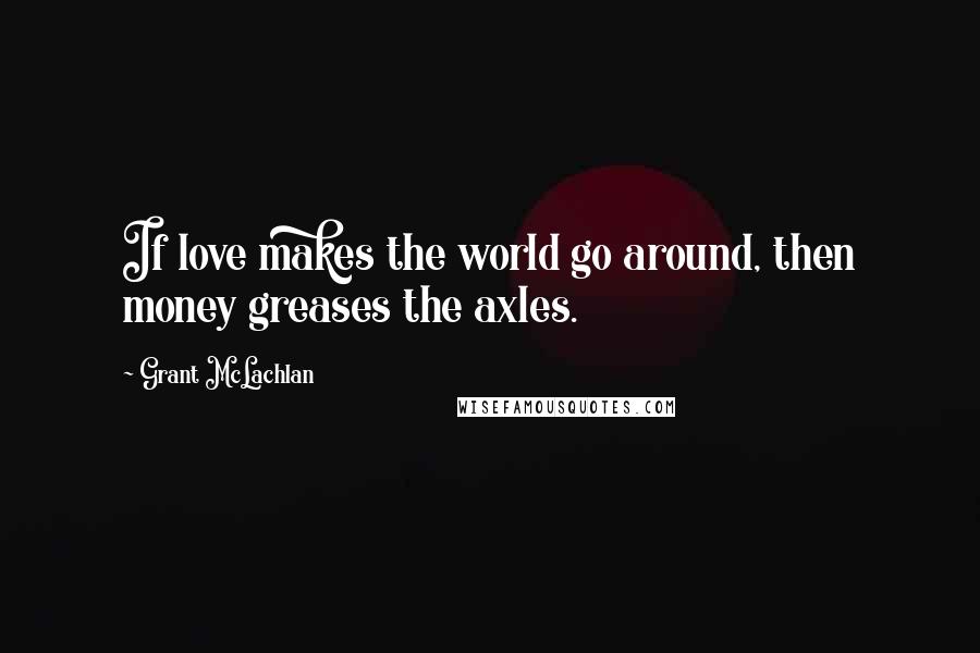 Grant McLachlan Quotes: If love makes the world go around, then money greases the axles.