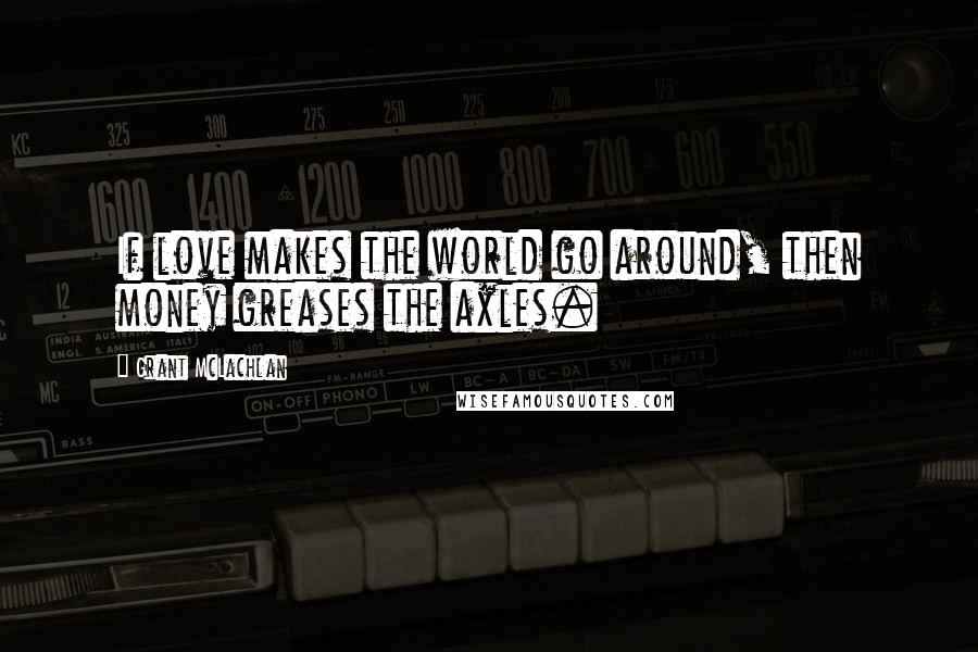 Grant McLachlan Quotes: If love makes the world go around, then money greases the axles.
