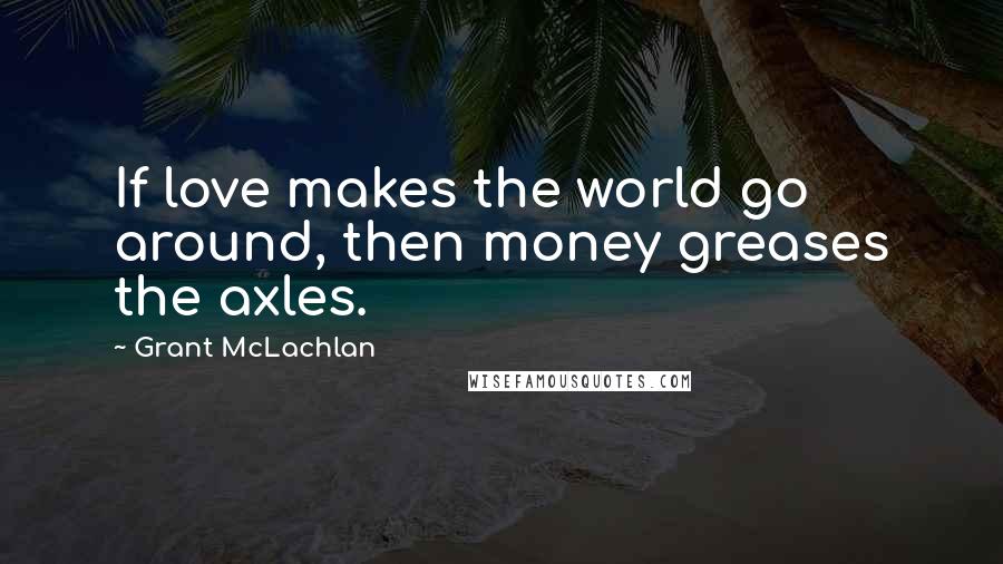 Grant McLachlan Quotes: If love makes the world go around, then money greases the axles.