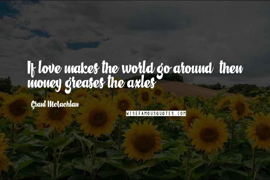 Grant McLachlan Quotes: If love makes the world go around, then money greases the axles.