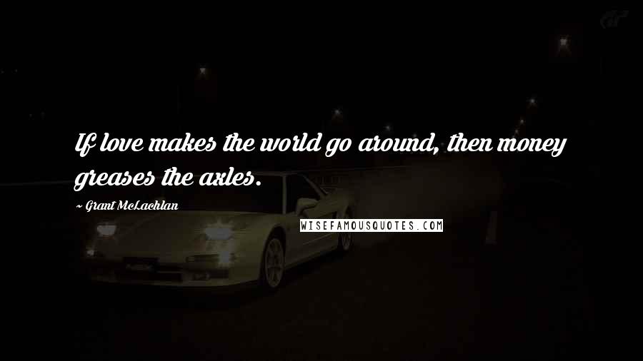 Grant McLachlan Quotes: If love makes the world go around, then money greases the axles.