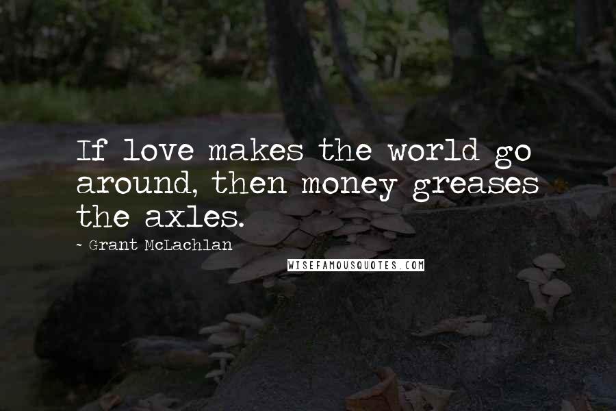 Grant McLachlan Quotes: If love makes the world go around, then money greases the axles.