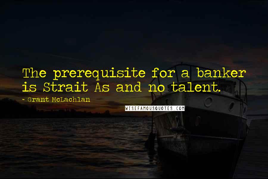 Grant McLachlan Quotes: The prerequisite for a banker is Strait As and no talent.