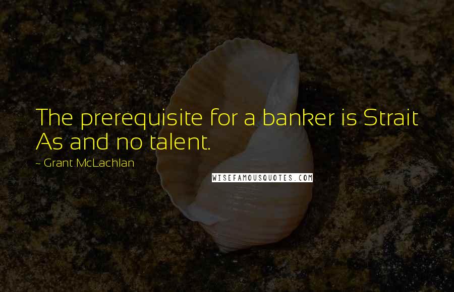 Grant McLachlan Quotes: The prerequisite for a banker is Strait As and no talent.