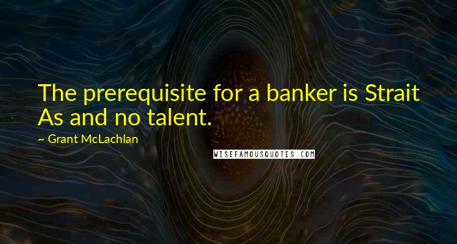 Grant McLachlan Quotes: The prerequisite for a banker is Strait As and no talent.