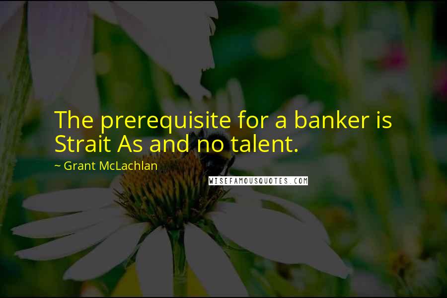 Grant McLachlan Quotes: The prerequisite for a banker is Strait As and no talent.