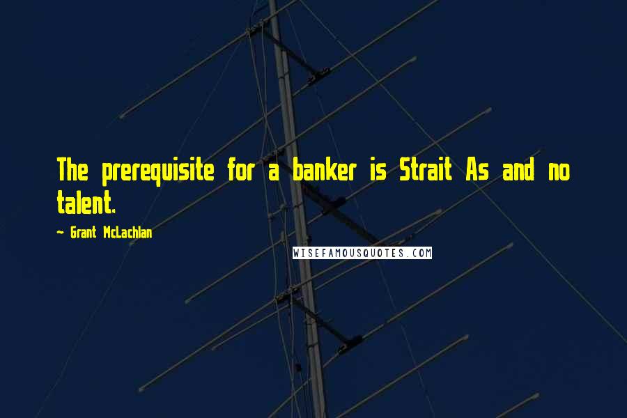 Grant McLachlan Quotes: The prerequisite for a banker is Strait As and no talent.