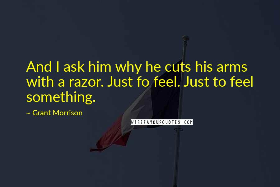 Grant Morrison Quotes: And I ask him why he cuts his arms with a razor. Just fo feel. Just to feel something.