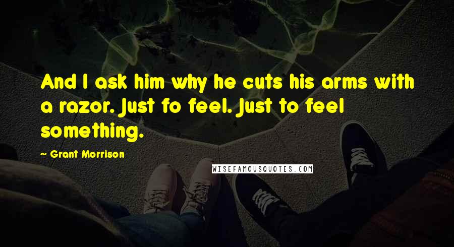 Grant Morrison Quotes: And I ask him why he cuts his arms with a razor. Just fo feel. Just to feel something.