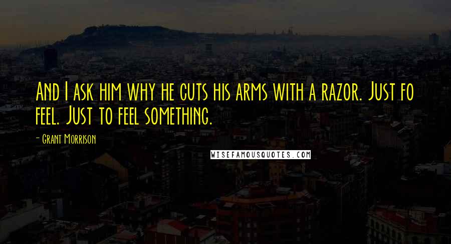 Grant Morrison Quotes: And I ask him why he cuts his arms with a razor. Just fo feel. Just to feel something.