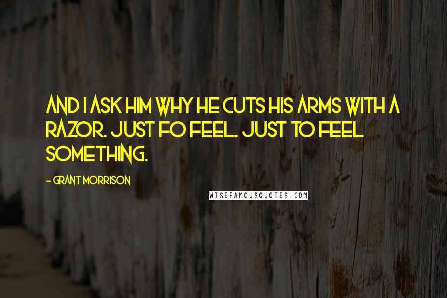 Grant Morrison Quotes: And I ask him why he cuts his arms with a razor. Just fo feel. Just to feel something.