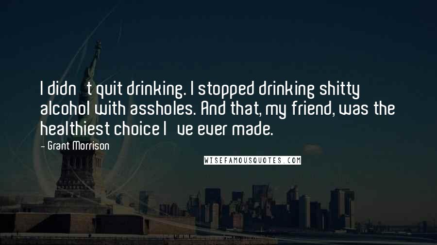 Grant Morrison Quotes: I didn't quit drinking. I stopped drinking shitty alcohol with assholes. And that, my friend, was the healthiest choice I've ever made.