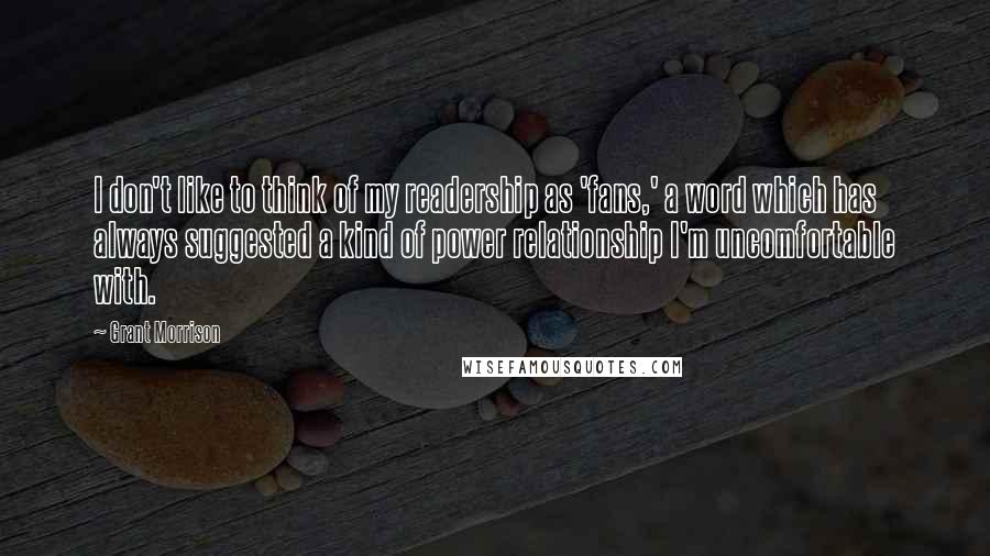 Grant Morrison Quotes: I don't like to think of my readership as 'fans,' a word which has always suggested a kind of power relationship I'm uncomfortable with.