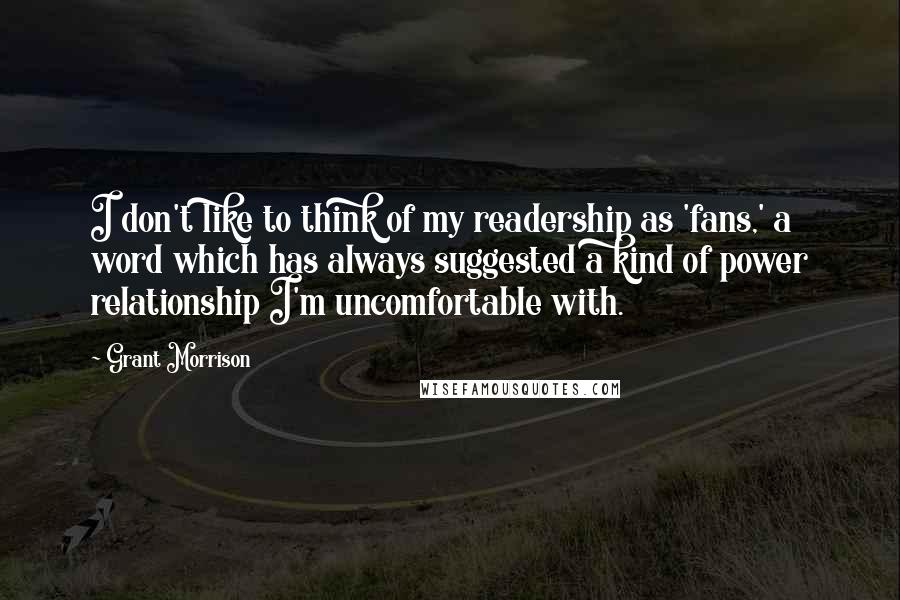 Grant Morrison Quotes: I don't like to think of my readership as 'fans,' a word which has always suggested a kind of power relationship I'm uncomfortable with.