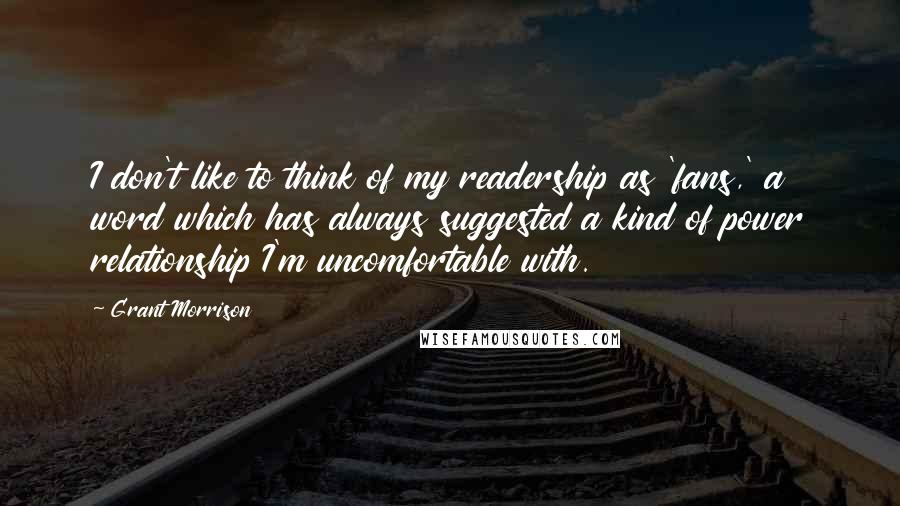 Grant Morrison Quotes: I don't like to think of my readership as 'fans,' a word which has always suggested a kind of power relationship I'm uncomfortable with.