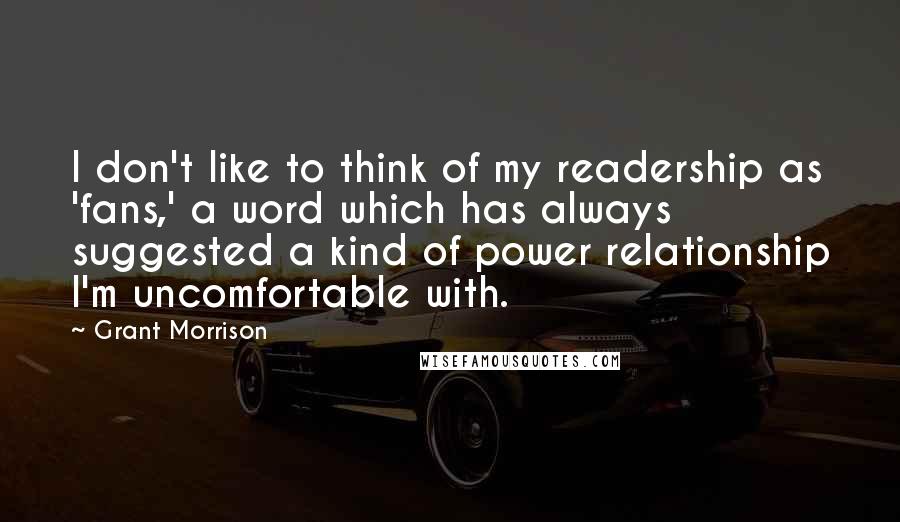 Grant Morrison Quotes: I don't like to think of my readership as 'fans,' a word which has always suggested a kind of power relationship I'm uncomfortable with.