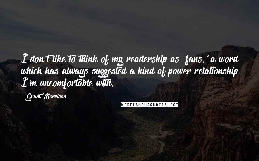 Grant Morrison Quotes: I don't like to think of my readership as 'fans,' a word which has always suggested a kind of power relationship I'm uncomfortable with.